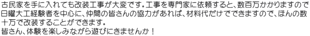 古民家を手に入れても改装工事が大変です。工事を専門家に依頼すると、数百万かかりますので 日曜大工経験者を中心に、仲間の皆さんの協力があれば、材料代だけでできますので、ほんの数 十万で改装することができます。 皆さん、体験を楽しみながら遊びにきませんか！