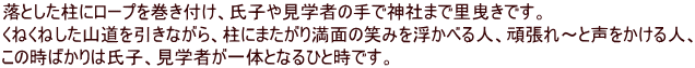 落とした柱にロープを巻き付け、氏子や見学者の手で神社まで里曳きです。 くねくねした山道を引きながら、柱にまたがり満面の笑みを浮かべる人、頑張れ～と声をかける人、 この時ばかりは氏子、見学者が一体となるひと時です。