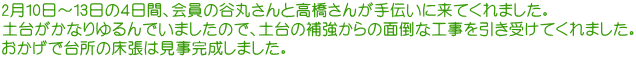 2月10日～13日の４日間、会員の谷丸さんと高橋さんが手伝いに来てくれました。 土台がかなりゆるんでいましたので、土台の補強からの面倒な工事を引き受けてくれました。 おかげで台所の床張は見事完成しました。