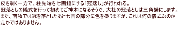 皮を剥く一方で、柱先端を七画錘にする「冠落し」が行われる。 冠落としの儀式を行って初めてご神木になるそうで、大社の冠落としは三角錘にします。 また、南牧では冠を落としたあと七画の部分に色を塗りますが、これは何の儀式なのか 定かではありません。 